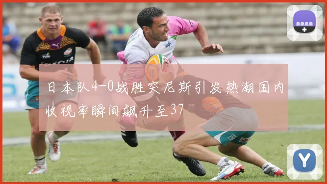 日本队4-0战胜突尼斯引发热潮国内收视率瞬间飙升至37