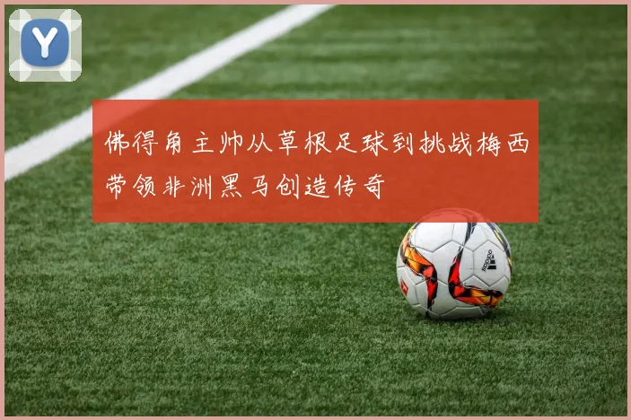 佛得角主帅从草根足球到挑战梅西带领非洲黑马创造传奇