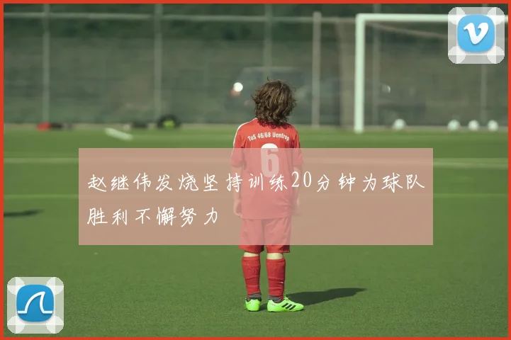 赵继伟发烧坚持训练20分钟为球队胜利不懈努力