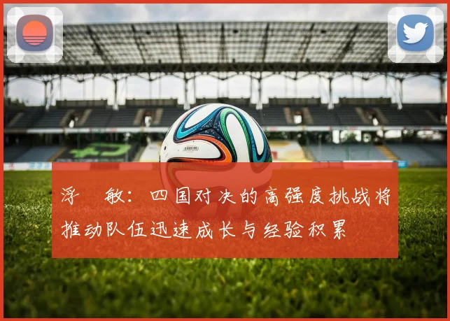 浮嶋敏：四国对决的高强度挑战将推动队伍迅速成长与经验积累