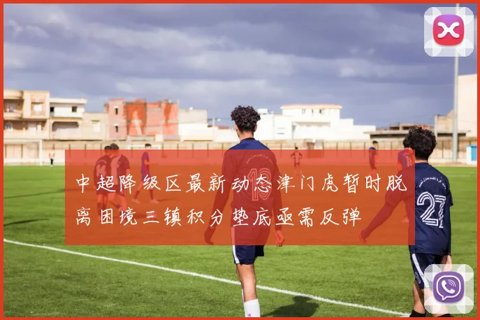 中超降级区最新动态津门虎暂时脱离困境三镇积分垫底亟需反弹