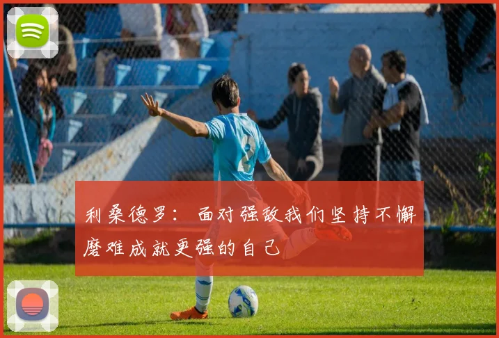 利桑德罗：面对强敌我们坚持不懈磨难成就更强的自己
