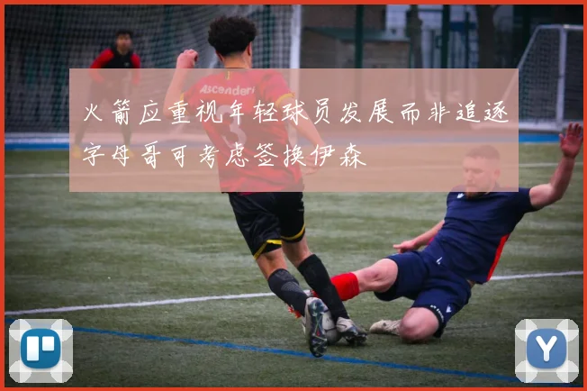 火箭应重视年轻球员发展而非追逐字母哥可考虑签换伊森