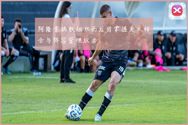 阿隆索执教切尔西后将掌握更大转会与阵容管理权力