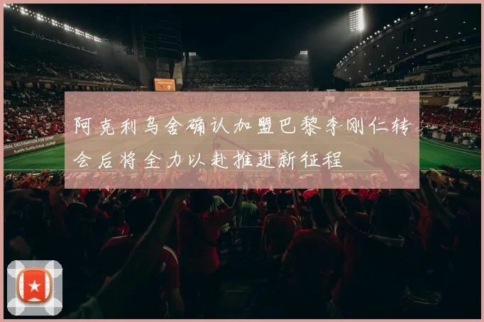 阿克利乌舍确认加盟巴黎李刚仁转会后将全力以赴推进新征程