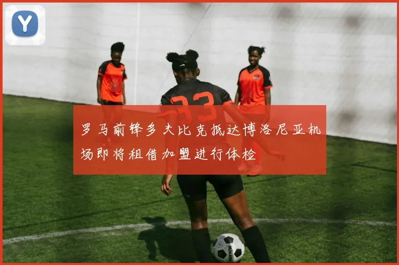 罗马前锋多夫比克抵达博洛尼亚机场即将租借加盟进行体检