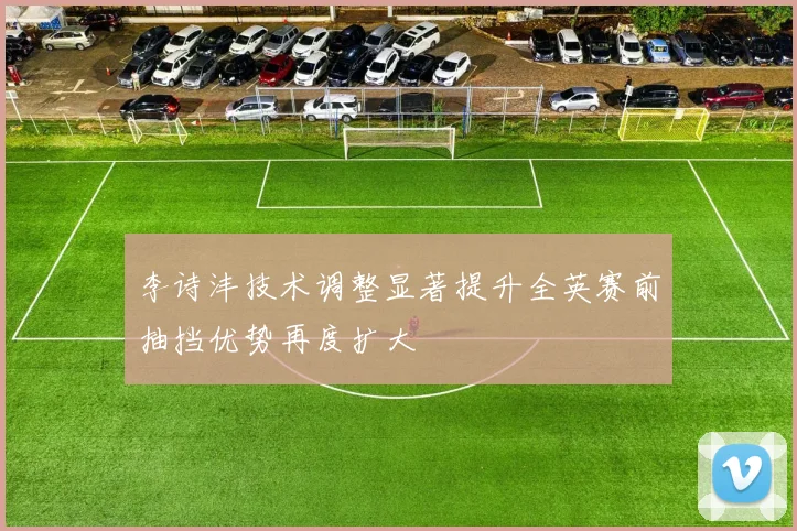 李诗沣技术调整显著提升全英赛前抽挡优势再度扩大