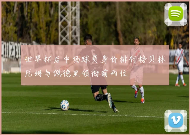 世界杯后中场球员身价排行榜贝林厄姆与佩德里领衔前两位