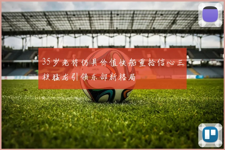 35岁老将仍具价值快船重拾信心三核猛龙引领东部新格局