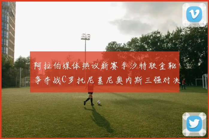 阿拉伯媒体热议新赛季沙特联金靴争夺战C罗托尼基尼奥内斯三强对决