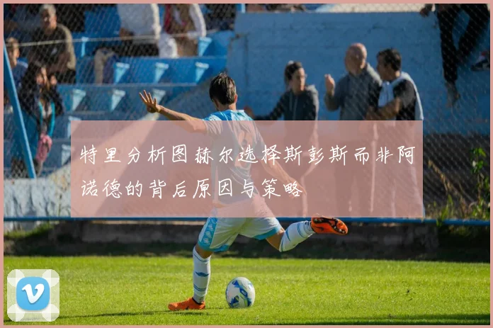 特里分析图赫尔选择斯彭斯而非阿诺德的背后原因与策略