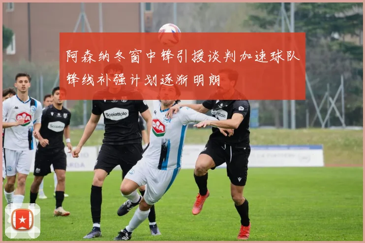 阿森纳冬窗中锋引援谈判加速球队锋线补强计划逐渐明朗