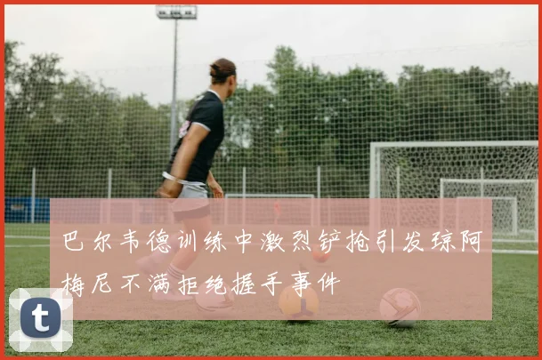 巴尔韦德训练中激烈铲抢引发琼阿梅尼不满拒绝握手事件