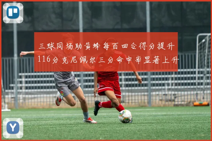 三球同场助黄蜂每百回合得分提升116分克尼佩尔三分命中率显著上升近10