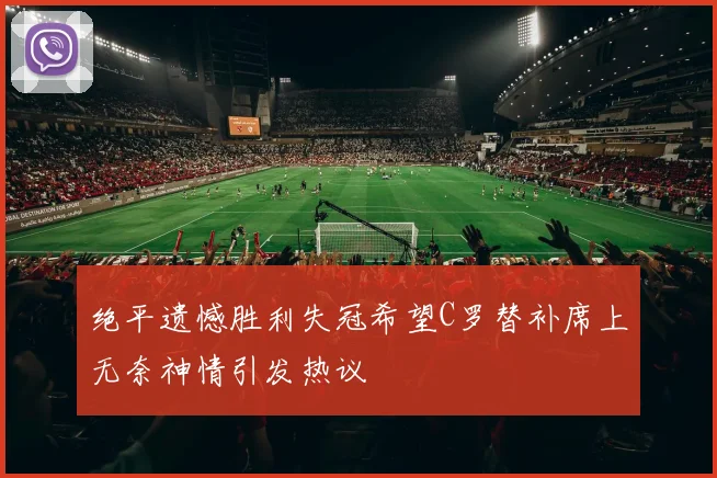绝平遗憾胜利失冠希望C罗替补席上无奈神情引发热议
