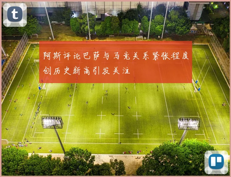 阿斯评论巴萨与马竞关系紧张程度创历史新高引发关注