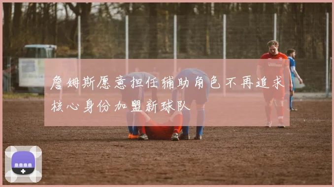 詹姆斯愿意担任辅助角色不再追求核心身份加盟新球队