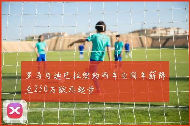 罗马与迪巴拉续约两年合同年薪降至250万欧元起步
