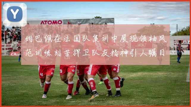 姆巴佩在法国队集训中展现领袖风范训练刻苦捍卫队友精神引人瞩目