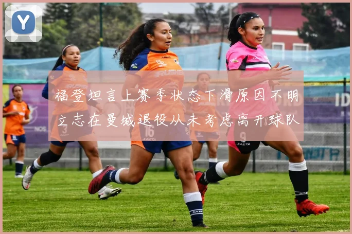 福登坦言上赛季状态下滑原因不明立志在曼城退役从未考虑离开球队