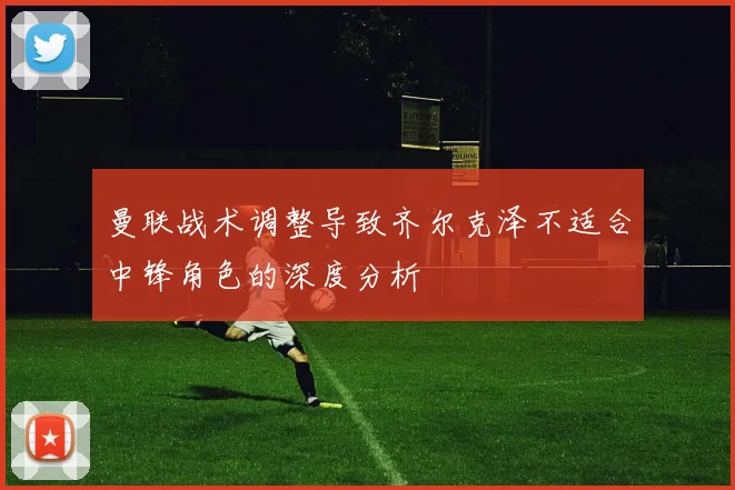 曼联战术调整导致齐尔克泽不适合中锋角色的深度分析