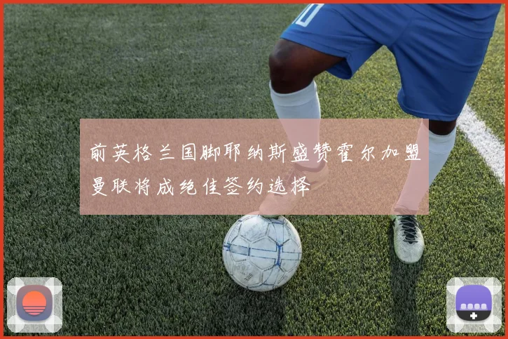 前英格兰国脚耶纳斯盛赞霍尔加盟曼联将成绝佳签约选择