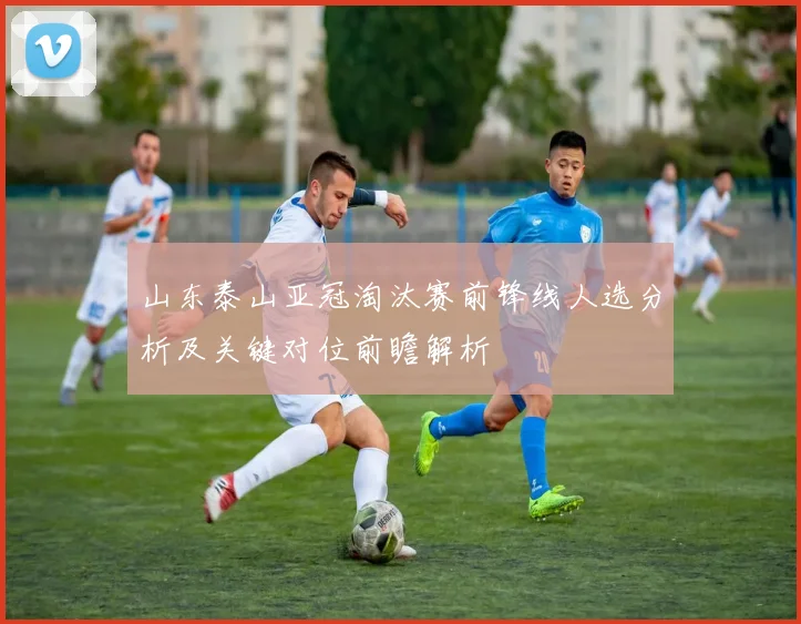 山东泰山亚冠淘汰赛前锋线人选分析及关键对位前瞻解析