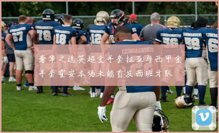 奢华之选英超金手套拉亚与西甲金手套霍安本场未能首发西班牙队