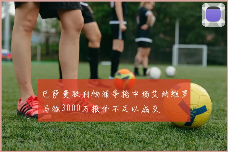 巴萨曼联利物浦争抢中场艾纳维罗马称3000万报价不足以成交