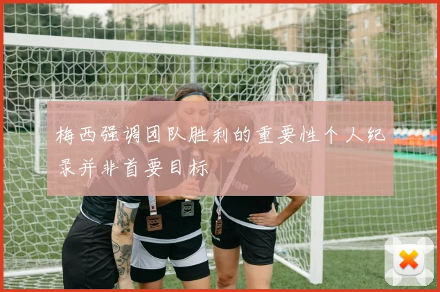 梅西强调团队胜利的重要性个人纪录并非首要目标