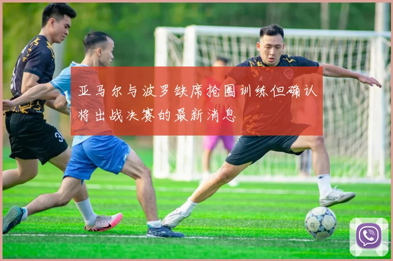 亚马尔与波罗缺席抢圈训练但确认将出战决赛的最新消息