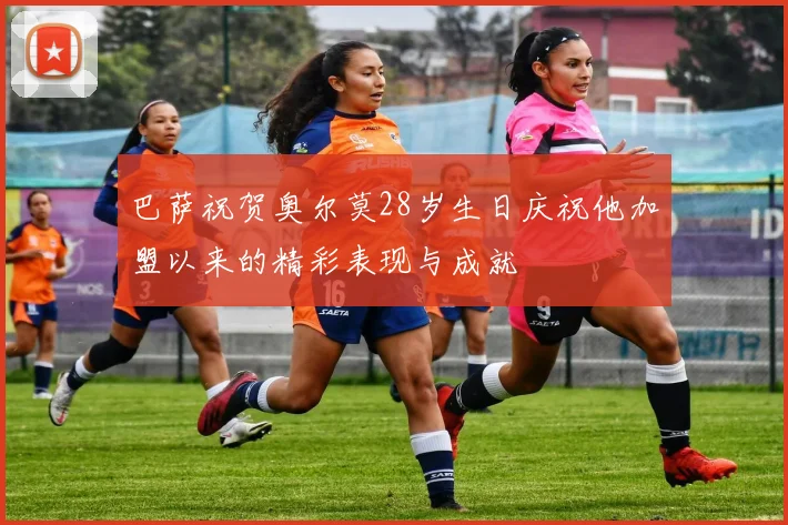 巴萨祝贺奥尔莫28岁生日庆祝他加盟以来的精彩表现与成就