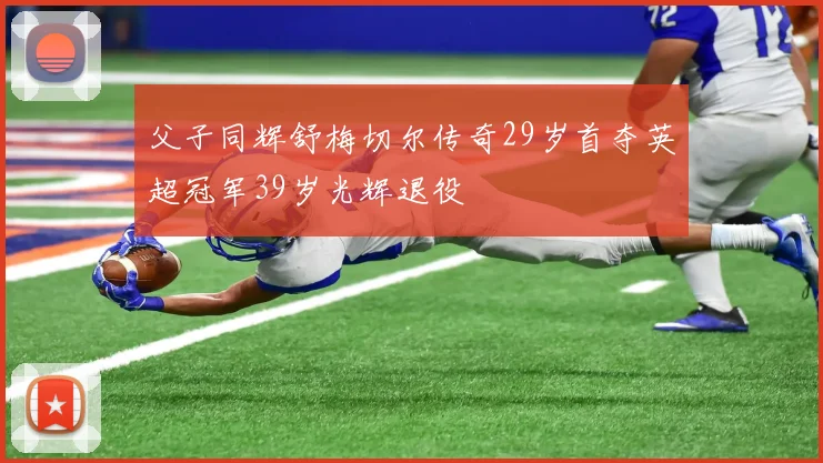 父子同辉舒梅切尔传奇29岁首夺英超冠军39岁光辉退役