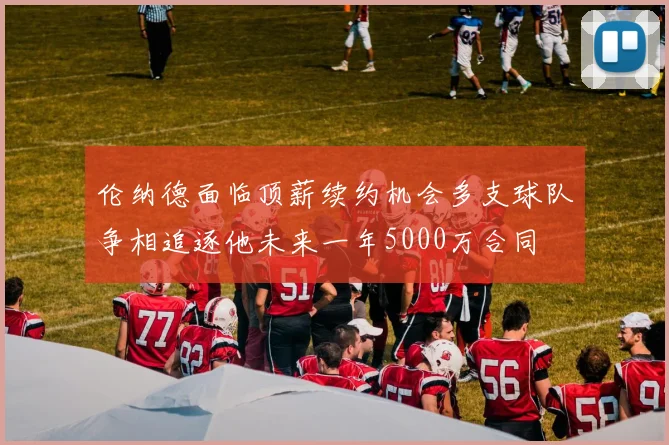 伦纳德面临顶薪续约机会多支球队争相追逐他未来一年5000万合同